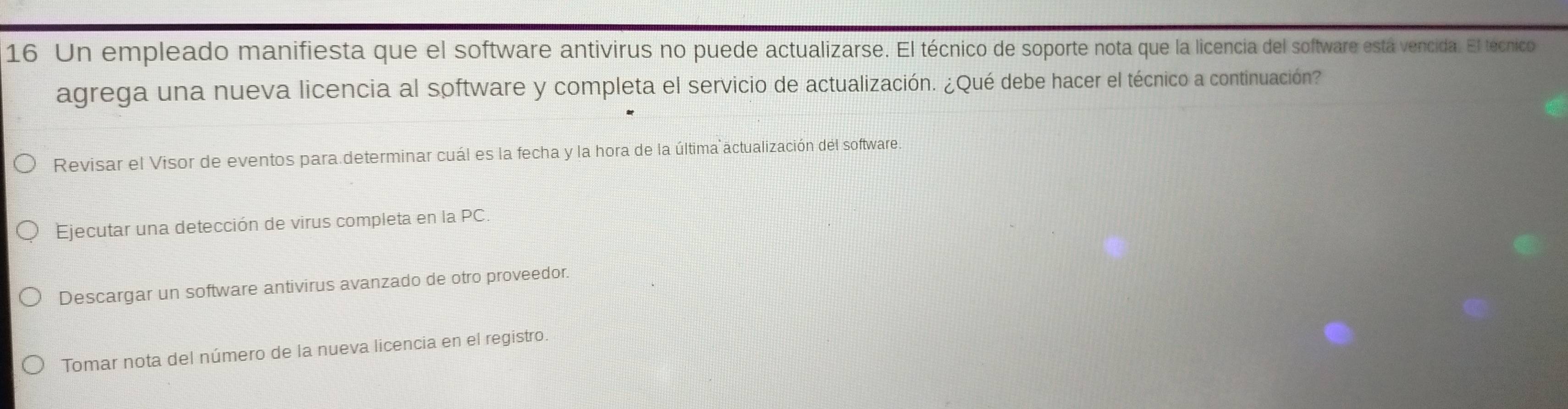 Un empleado manifiesta que el software antivirus no puede actualizarse. El técnico de soporte nota que la licencia del software está vencida. El técnico
agrega una nueva licencia al software y completa el servicio de actualización. ¿Qué debe hacer el técnico a continuación?
Revisar el Visor de eventos para determinar cuál es la fecha y la hora de la última actualización del software.
Ejecutar una detección de virus completa en la PC.
Descargar un software antivirus avanzado de otro proveedor.
Tomar nota del número de la nueva licencia en el registro