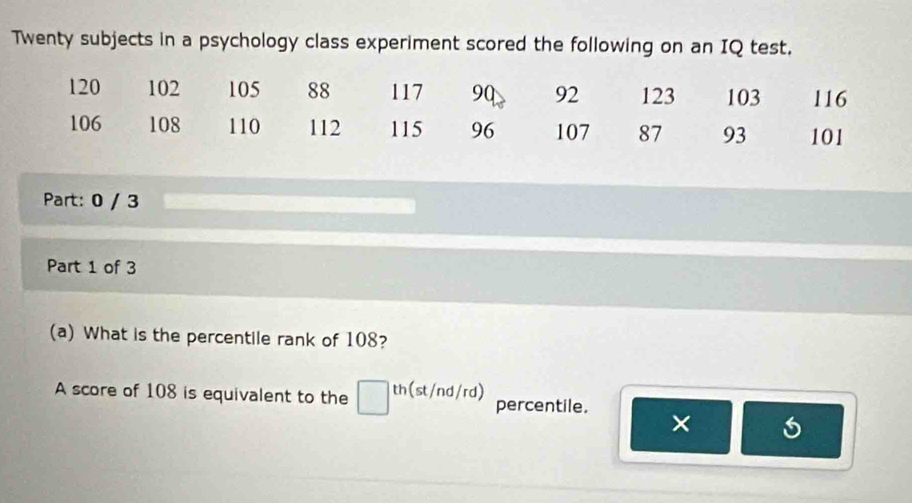 Twenty subjects in a psychology class experiment scored the following on an IQ test.
120 102 105 88 117 90 92 123 103 116
106 108 110 112 115 96 107 87 93 101
Part: 0 / 3 
Part 1 of 3 
(a) What is the percentile rank of 108? 
A score of 108 is equivalent to the th(st/nd/rd) percentile. ×