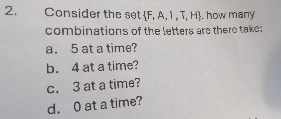 Consider the set  F,A,I,T,H. how many
combinations of the letters are there take:
a. 5 at a time?
b. 4 at a time?
c. 3 at a time?
d. 0 at a time?