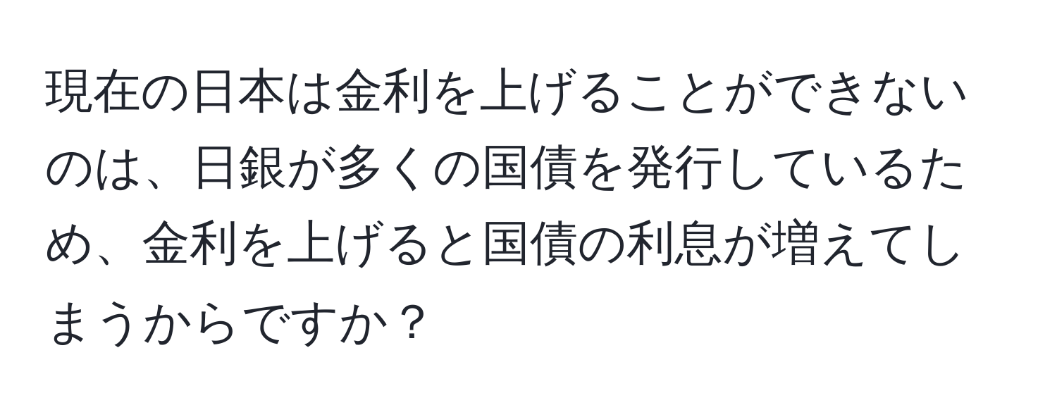 現在の日本は金利を上げることができないのは、日銀が多くの国債を発行しているため、金利を上げると国債の利息が増えてしまうからですか？