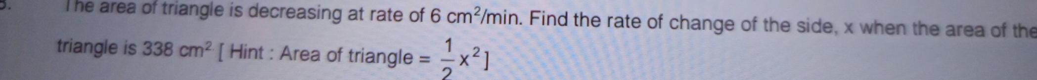 ). The area of triangle is decreasing at rate of 6cm^2/min. Find the rate of change of the side, x when the area of the 
triangle is 338cm^2 [ Hint : Area of triangle = 1/2 x^2]