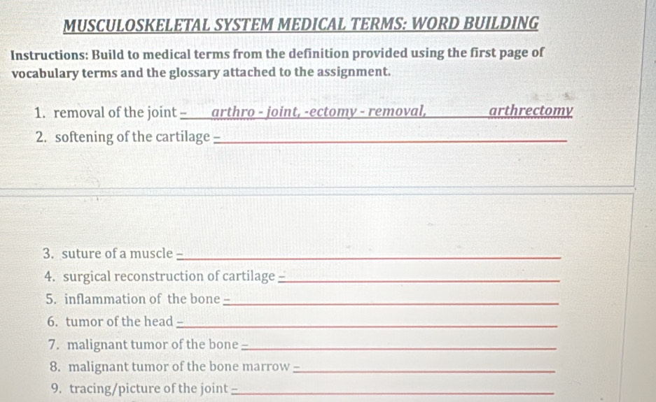 MUSCULOSKELETAL SYSTEM MEDICAL TERMS: WORD BUILDING 
Instructions: Build to medical terms from the definition provided using the first page of 
vocabulary terms and the glossary attached to the assignment. 
1. removal of the joint - arthro - joint, -ectomy - removal, _arthrectomy 
2. softening of the cartilage -_ 
3. suture of a muscle_ , 
4. surgical reconstruction of cartilage_ - 
5. inflammation of the bone -_ 
6. tumor of the head_ 
7. malignant tumor of the bone _ 
8. malignant tumor of the bone marrow __ 
9. tracing/picture of the joint_