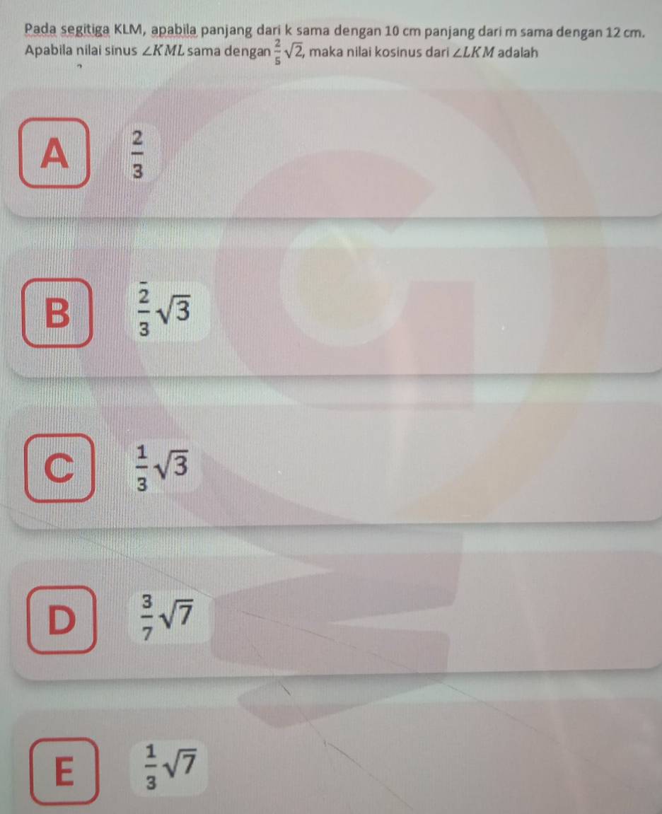 Pada segitiga KLM, apabila panjang dari k sama dengan 10 cm panjang dari m sama dengan 12 cm.
Apabila nilai sinus ∠ KML sama dengan  2/5 sqrt(2) , maka nilai kosinus dari ∠ LKM adalah
A  2/3 
B  2/3 sqrt(3)
C  1/3 sqrt(3)
D  3/7 sqrt(7)
E  1/3 sqrt(7)