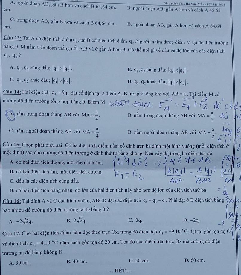 Giáo viên: Th.s Hồ Văn Mẫn - 077 341 5593
A. ngoài đoạn AB, gần B hơn và cách B 64,64 cm. B. ngoài đoạn AB, gần A hơn và cách A 45,65
cm.
C. trong đoạn AB, gần B hơn và cách B 64,64 cm. D. ngoài đoạn AB, gần A hơn và cách A 64,64
cm.
Câu 13: Tại A có điện tích điểm q_1 , tại B có điện tích điểm q_2.Người ta tìm được điểm M tại đó điện trường
bằng 0. M nằm trên đoạn thẳng nối A,B và ở gần A hơn B. Có thể nói gì về dấu và độ lớn của các điện tích
q_1,q_2 ?
A. q_1,q_2 cùng dấu; |q_1|>|q_2|. B. q_1,q_2 cùng dấu; |q_1|
C. q_1,q_2 khác dấu; |q_1|>|q_2|. khác dấu; |q_1|
D. q_1,q_2
Câu 14: Hai điện tích q_2=9q đặt cố định tại 2 điểm A, B trong không khí với AB=a Tại điểm M có
cường độ điện trường tổng hợp bằng 0. Điểm M (
A nằm trong đoạn thẳng AB với MA= a/4 . B. nằm trong đoạn thẳng AB với MA= a/2 
C. nằm ngoài đoạn thẳng AB với MA= a/4 . D. nằm ngoài đoạn thẳng AB với MA= a/2 .
Câu 15: Chọn phát biểu sai. Có ba điện tích điểm nằm cố định trên ba đỉnh một hình vuông (mỗi điện tích ở
một đỉnh) sao cho cường độ điện trường ở đỉnh thứ tư bằng không. Nếu vậy thì trong ba điện tích đó
A. có hai điện tích dương, một điện tích âm.
B. có hai điện tích âm, một điện tích dương.
C. đều là các điện tích cùng dấu.
D. có hai điện tích bằng nhau, độ lớn của hai điện tích này nhỏ hơn độ lớn của điện tích thứ ba
Câu 16: Tại đỉnh A và C của hình vuông ABCD đặt các điện tích q_1=q_3=q. Phải đặt ở B điện tích bằng
bao nhiêu đề cường độ điện trường tại D bằng 0 ?
A. -2sqrt(2)q. B. 2sqrt(2)q. C. 2q. D. -2q.
Câu 17: Cho hai điện tích điểm nằm dọc theo trục Ox, trong đó điện tích q_1=-9.10^(-6)C đặt tại gốc tọa độ O
và điện tích q_2=4.10^(-6)C nằm cách gốc tọa độ 20 cm. Tọa độ của điểm trên trục Ox mà cường độ điện
trường tại đó bằng không là
A. 30 cm. B. 40 cm. C. 50 cm. D. 60 cm.
===HÉT=-=
