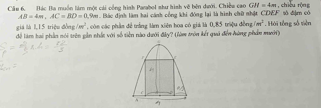 Bác Ba muốn làm một cái cổng hình Parabol như hình vẽ bên dưới. Chiều cao GH=4m , chiều rộng
AB=4m, AC=BD=0,9m. Bác định làm hai cánh cổng khi đóng lại là hình chữ nhật CDEF tô đậm có 
giá là 1, 15 triệu đồng /m^2 , còn các phần đề trắng làm xiên hoa có giá là 0,85 triệu đồng /m^2. Hỏi tổng số tiền 
để làm hai phần nói trên gần nhất với số tiền nào dưới đây? (làm tròn kết quả đến hàng phần mười)