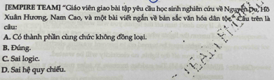 [EMPIRE TEAM] “Giáo viên giao bài tập yêu cầu học sinh nghiên cứu về Nguyễn Du, Hô
Xuân Hương, Nam Cao, và một bài viết ngắn về bản sắc văn hóa dân tine° Câu trên là
câu:
A. Có thành phần cùng chức không đồng loại.
B. Đúng.
C. Sai logic.
D. Sai hệ quy chiếu.