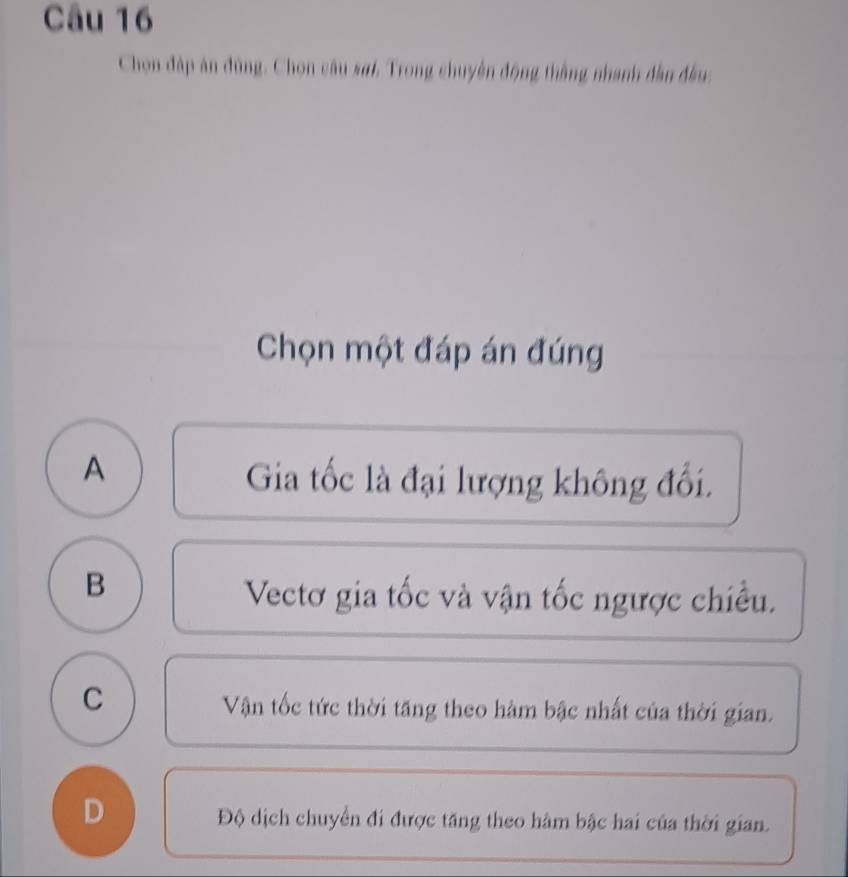 Chon đặp án đùng. Chọn câu sơi. Trong chuyên động thằng nhanh đân đầu:
Chọn một đáp án đúng
A
Gia tốc là đại lượng không đổi.
B
Vectơ gia tốc và vận tốc ngược chiều.
C
Vận tốc tức thời tăng theo hàm bậc nhất của thời gian.
D
Độ dịch chuyển đi được tăng theo hàm bậc hai của thời gian.