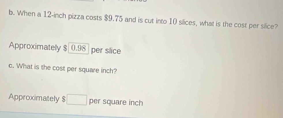 When a 12-inch pizza costs $9.75 and is cut into 10 slices, what is the cost per slice?
Approximately $ 0.98 per slice
c. What is the cost per square inch?
Approximately $ per square inch