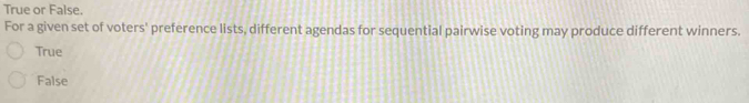 4 1 point
True or False.
For a given set of voters' preference lists, different agendas for sequential pairwise voting may produce different winners.
True
False
