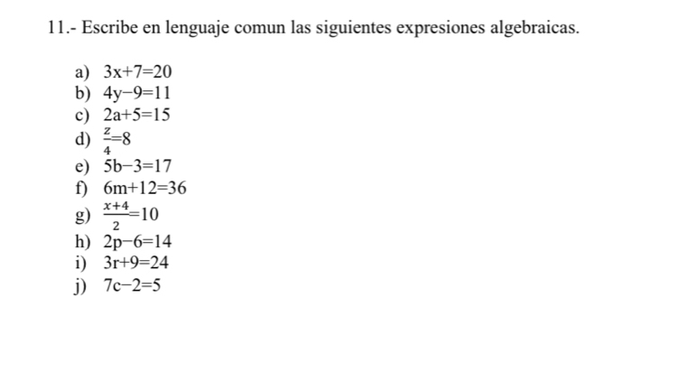 11.- Escribe en lenguaje comun las siguientes expresiones algebraicas. 
a) 3x+7=20
b) 4y-9=11
c) 2a+5=15
d)  z/4 =8
e) 5b-3=17
f) 6m+12=36
g)  (x+4)/2 =10
h) 2p-6=14
i) 3r+9=24
j) 7c-2=5