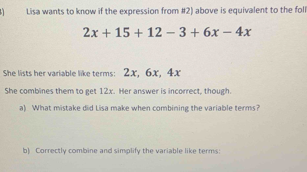 Lisa wants to know if the expression from #2) above is equivalent to the foll
2x+15+12-3+6x-4x
She lists her variable like terms: 2x, 6x, 4x
She combines them to get 12x. Her answer is incorrect, though. 
a) What mistake did Lisa make when combining the variable terms? 
b) Correctly combine and simplify the variable like terms: