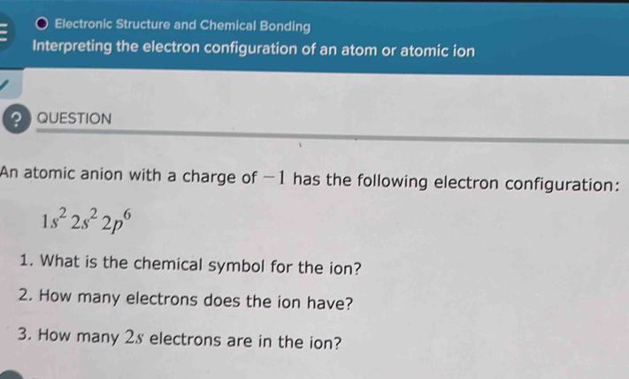 Electronic Structure and Chemical Bonding 
Interpreting the electron configuration of an atom or atomic ion 
QUESTION 
An atomic anion with a charge of −1 has the following electron configuration:
1s^22s^22p^6
1. What is the chemical symbol for the ion? 
2. How many electrons does the ion have? 
3. How many 2s electrons are in the ion?