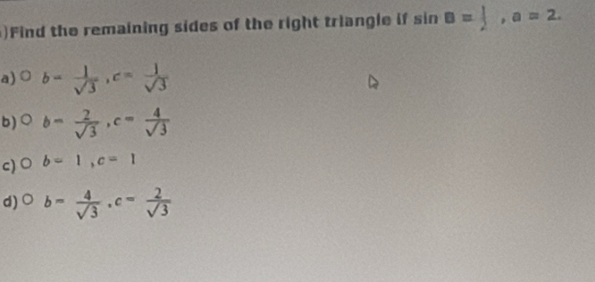 )Find the remaining sides of the right triangle if sin B= 1/2 , a=2. 
a) ○ b= 1/sqrt(3) , c= 1/sqrt(3) 
b) b= 2/sqrt(3) , c= 4/sqrt(3) 
c)○ b=1, c=1
d) ○ b= 4/sqrt(3) , c= 2/sqrt(3) 