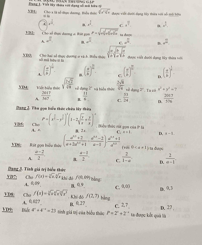 Đạng Tôan thường gạp
Dang 1. Viết lũy thừa với dạng số mũ hữu ty
VD1: Cho x là số thực dương. Biểu thức sqrt[4](x^2sqrt [3]x) được viết dưới dạng lũy thừa với số mũ hữu
tǐ là
A. x^(frac 7)12. x^(frac 5)6. C. x^(frac 12)7. D. x^(frac 6)5.
B.
VD2: Cho số thực dương a. Rút gọn P=sqrt(asqrt [3]asqrt [4]asqrt [5]a) ta được
A. a^(frac 25)13. a^(frac 37)13. C. a^(frac 53)36. D. a^(frac 43)60.
B.
VD3: Cho hai số thực dương a và b. Biểu thức sqrt[5](frac a)bsqrt[3](frac b)asqrt(frac a)b được viết dưới dạng lũy thừa với
số mũ hữu tỉ là
A. ( a/b )^ 7/30 . ( a/b )^ 31/30 . ( a/b )^ 30/31 . ( a/b )^ 1/6 .
B.
C.
D.
VD4: Viết biểu thức sqrt(frac 2sqrt 2)sqrt[4](8) về dạng 2^x và biểu thức  2sqrt(8)/sqrt[3](4)  về dang2^y. Ta có x^2+y^2= ?
A.  2017/567 .  11/6 . C.  53/24  D.  2017/576 
B.
Dang 2. Thu gọn biểu thức chứa lũy thừa
VD5: Cho P=(x^(frac 1)2-y^(frac 1)2)^2(1-2sqrt(frac y)x+ y/x )^-1. Biểu thức rút gọn của P là
A. x. B. 2x. C. x+1. D. x-1.
VD6: Rút gọn biều thức ( (a^(0.5)+2)/a+2a^(0.5)+1 - (a^(0.5)-2)/a-1 )·  (a^(0.5)+1)/a^(0.5)  (với 0 ta được
A.  (a-2)/2 .  (a-1)/2 .  2/1-a . D.  2/a-1 .
B.
C.
Dạng 3. Tính giá trị biểu thức
VD7: Cho f(x)=sqrt[3](x).sqrt[6](x)kh i đó f(0,09) bằng:
A. 0, 09 B. 0,9 . C. 0, 03 D. 0,3
VD8: Cho f(x)=sqrt[3](x)sqrt[4](x)sqrt[12](x^5). Khi đó f(2,7) bǎng
A. 0, 027 B. 0,27 c. 2,7 . D. 27 .
VD9: Biết 4^x+4^(-x)=23 tính giá trị của biểu thức P=2^x+2^(-x) ta được kết quả là