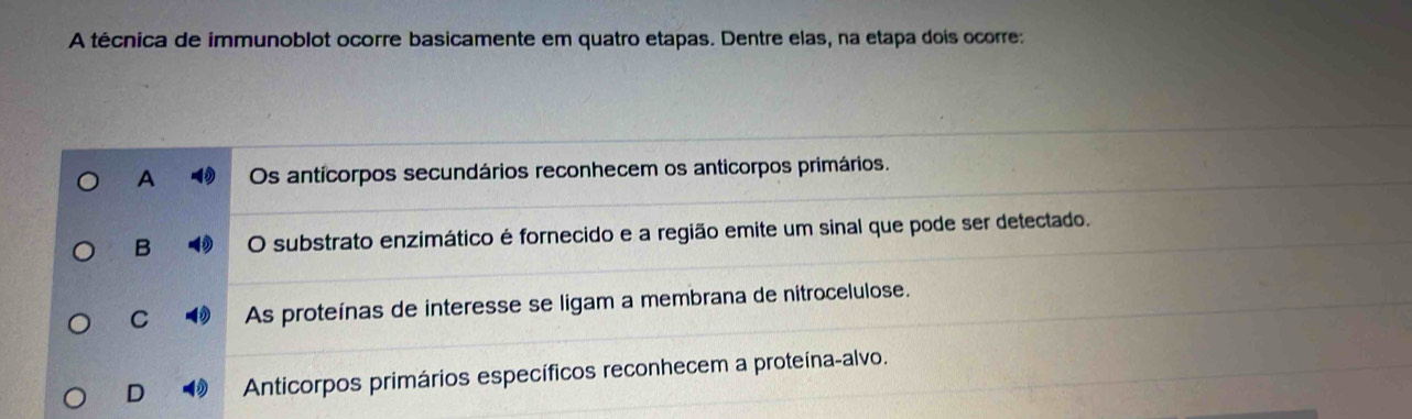 A técnica de immunoblot ocorre basicamente em quatro etapas. Dentre elas, na etapa dois ocorre:
A Os anticorpos secundários reconhecem os anticorpos primários.
B O substrato enzimático é fornecido e a região emite um sinal que pode ser detectado.
C As proteínas de interesse se ligam a membrana de nitrocelulose.
D Anticorpos primários específicos reconhecem a proteína-alvo.