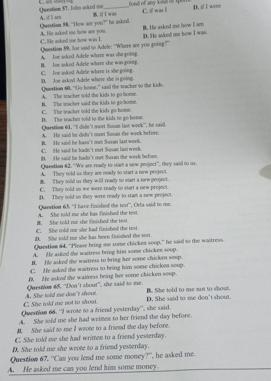 am studying
Question 57. John asked me_ fond of any kind of spons.
A. if I am B. if I was C. if was I D. if I were
Question 58. “How are you?” he asked.
A. He asked me how are you. B. He asked me how I am
C. He asked me how was I. D. He asked me how I was.
Question 59. Joe said to Adele: “Where are you going?”
A. Joe asked Adele where was she going.
B. Joe asked Adele where she was going.
C. Joe asked Adele where is she going.
D. Joe asked Adele where she is going.
Question 60. “Go home,” said the teacher to the kids.
A. The teacher told the kids to go home.
B. The teacher said the kids to go home.
C. The teacher told the kids go home.
D. The teacher told to the kids to go home.
Question 61. “I didn’t meet Susan last week”, he said.
A. He said he didn’t meet Susan the week before.
B. He said he hasn’t met Susan last week.
C. He said he hadn’t met Susan lastweek.
D. He said he hadn’t met Susan the week before.
Question 62. “We are ready to start a new project”, they said to us.
A. They told us they are ready to start a new project.
B. They told us they will ready to start a newproject.
C. They told us we were ready to start a new project.
D. They told us they were ready to start a new project.
Question 63. “I have finished the test”, Orla said to me.
A. She told me she has finished the test.
B. She told me she finished the test.
C. She told me she had finished the test.
D. She told me she has been finished the test.
Question 64. “Please bring me some chicken soup,” he said to the waitress.
A. He asked the waitress bring him some chicken soup.
B. He asked the waitress to bring her some chicken soup.
C. He asked the waitress to bring him some chicken soup.
D. He asked the waitress bring her some chicken soup.
Question 65. “Don’t shout”, she said to me.
A. She told me don’t shout. B. She told to me not to shout.
C. She told me not to shout. D. She said to me don’t shout.
Question 66. “I wrote to a friend yesterday”, she said.
A. She told me she had written to her friend the day before.
B. She said to me I wrote to a friend the day before.
C. She told me she had written to a friend yesterday.
D. She told me she wrote to a friend yesterday.
Question 67. “Can you lend me some money?”, he asked me.
A. He asked me can you lend him some money.