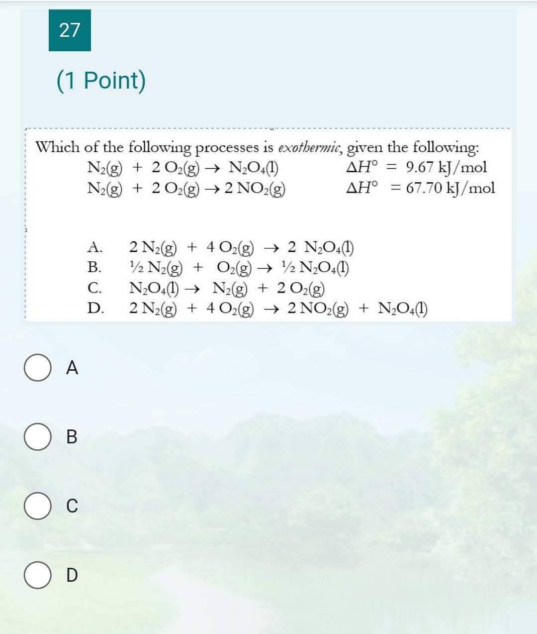 27
(1 Point)
Which of the following processes is exethermic, given the following:
N_2(g)+2O_2(g)to N_2O_4(l)
△ H°=9.67kJ/mol
N_2(g)+2O_2(g)to 2NO_2(g)
△ H°=67.70kJ/mol
A. 2N_2(g)+4O_2(g)to 2N_2O_4(l)
B. 1/2N_2(g)+O_2(g)to 1/2N_2O_4(l)
C. N_2O_4(l)to N_2(g)+2O_2(g)
D. 2N_2(g)+4O_2(g)to 2NO_2(g)+N_2O_4(l)
A
B
C
D