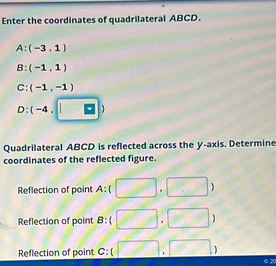 Enter the coordinates of quadrilateral ABCD.
A:(-3,1)
B:(-1,1)
C:(-1,-1)
D:(-4,□ )
Quadrilateral ABCD is reflected across the y-axis. Determine
coordinates of the reflected figure.
Reflection of point A:( □ □ ,□ )
Reflection of point B:( □ , ,□ )
Reflection of point C:(□ ,□ )
20