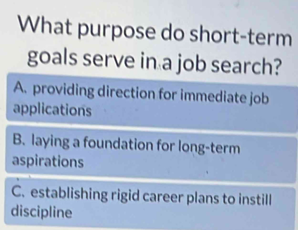 What purpose do short-term
goals serve in a job search?
A. providing direction for immediate job
applications
B. laying a foundation for long-term
aspirations
C. establishing rigid career plans to instill
discipline