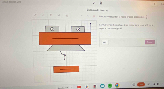 JOSUE MACIAS MITE 
< 7 d 
Escala a la inversa 
Tr V El factor de escala de la figura original a la copía es  1/2 
a. ¿Qué factor de escala podrías utilizar para volver a llevar la 
copia al tamaño original? 
Probar 
Escritorio 1