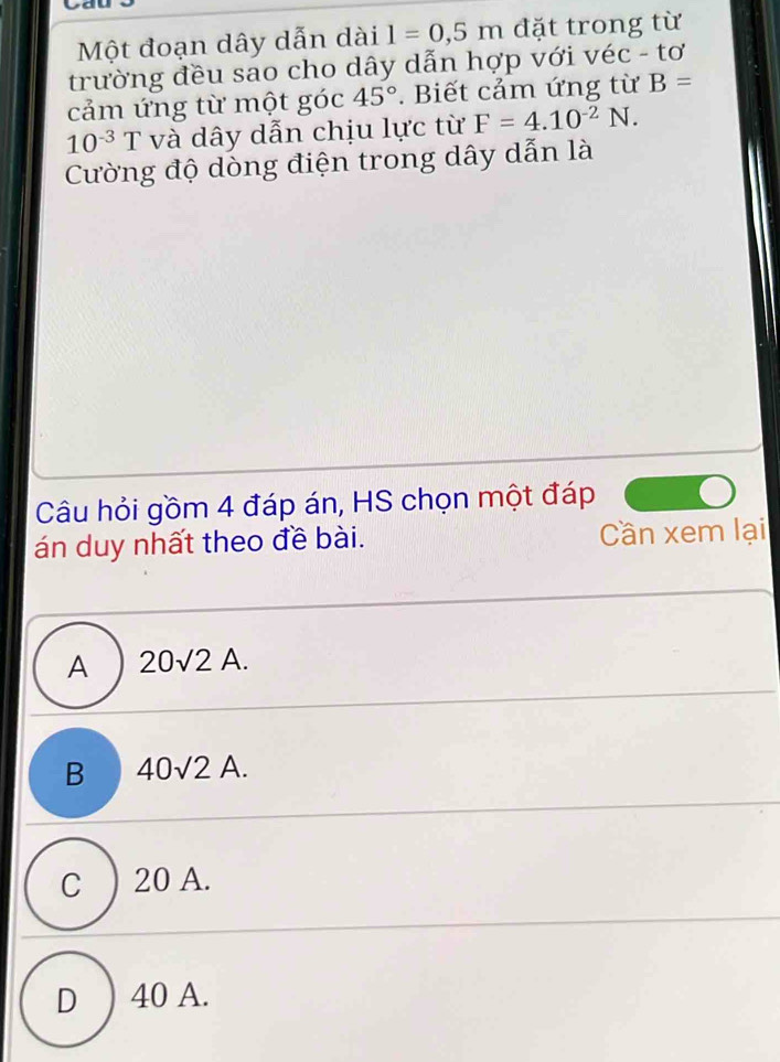 Một đoạn dây dẫn dài l=0,5m đặt trong từ
trường đều sao cho dây dẫn hợp với véc - tơ
cảm ứng từ một góc 45°. Biết cảm ứng từ B=
10^(-3)T và dây dẫn chịu lực từ F=4.10^(-2)N. 
Cường độ dòng điện trong dây dẫn là
Câu hỏi gồm 4 đáp án, HS chọn một đáp
án duy nhất theo đề bài. Cần xem lại
A 20sqrt(2)A.
B 40sqrt(2)A.
C 20 A.
D ) 40 A.