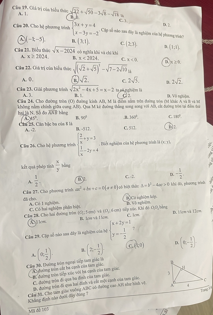 Giá trị của biểu thức sqrt(32)+sqrt(50)-3sqrt(8)-sqrt(18)l B. 0.
A. 1.
C. 3. D. 2.
Câu 20. Cho hệ phương trình beginarrayl 3x+y=4 x-3y=-2endarray.. Cặp số nào sau đây là nghiệm của hệ phương trình?
A. )(-1;-5). B. (3;1).
C. (2;3). D. (1;1).
Câu 21. Biểu thức sqrt(x-2024) có nghĩa khi và chỉ khi
A. x≥ 2024. B. x<2024. C. x<0.
D. x≥ 0.
Câu 22. Giá trị của biểu thức sqrt((sqrt 2)+sqrt(5))^2-sqrt(7-2sqrt 10)
A. 0 . B. sqrt(2). 2sqrt(5). 2sqrt(2).
C.
D.
Câu 23. Giải phương trình sqrt(2x^2-4x+5)=x-2 ta có nghiệm là
A. 3. B. 1. Cl 2. D. Vô nghiệm.
Câu 24. Cho đường tròn (O) đường kính AB, M là điểm nằm trên đường tròn (M khác A và B và M
không nằm chính giữa cung AB). Qua M kẻ đường thẳng song song với AB, cắt đường tròn tại điểm thứ
hai là N. Số đo widehat ANB bǎng.B. 360^0.
A 45°.
B. 90°
C. 180^0.
Câu 25. Căn bậc ba của 8 là
A. -2. B. -512. C. 512. D. 2.
Câu 26. Cho hệ phương trình beginarrayl  2/x +y=3  1/x -2y=4endarray.. Biết nghiệm của hệ phương trình là (x;y),
a
ng
kết quả phép tính  x/y  bằng
A.  1/2 . C. -2. D. - 1/2 .
B. 2
Câu 27. Cho phương trình ax^2+bx+c=0(a!= 0) có biệt thức △ =b^2-4ac>0 khi đó, phương trình I
đã cho.
A. Có 1 nghiệm. B. Có nghiệm kép.
C. Có hai nghiệm phân biệt. D. Vô nghiệm.
Câu 28. Cho hai đường tròn (O_1;5cm) và (O_2;6cm) tiếp xúc. Khi đó O_1O_2 bằng
A. l 1cm. B. 1cm và 1 1cm. C. 1cm. D. 11cm và 12cm.
Câu 29. Cặp số nào sau đây là nghiệm của hệ beginarrayl x+2y=1 y=- 1/2 endarray. ？
A. (0; 1/2 ).
B. (2;- 1/2 ). C. (1;0) D. (0;- 1/2 ).
Câu 30. Đường tròn ngoại tiếp tam giác là
A. đường tròn cắt ba cạnh của tam giác.
B. đường tròn tiếp xúc với ba cạnh của tam giác.
C. đường tròn đi qua ba đinh của tam giác.
D. đường tròn đi qua hai đỉnh và cắt một cạnh của tam giác.
Câu 31. Cho tam giác vuông ABC có đường cao AH như hình vẽ.
Khẳng định nào dưới dây đúng ?
Mã đề 103