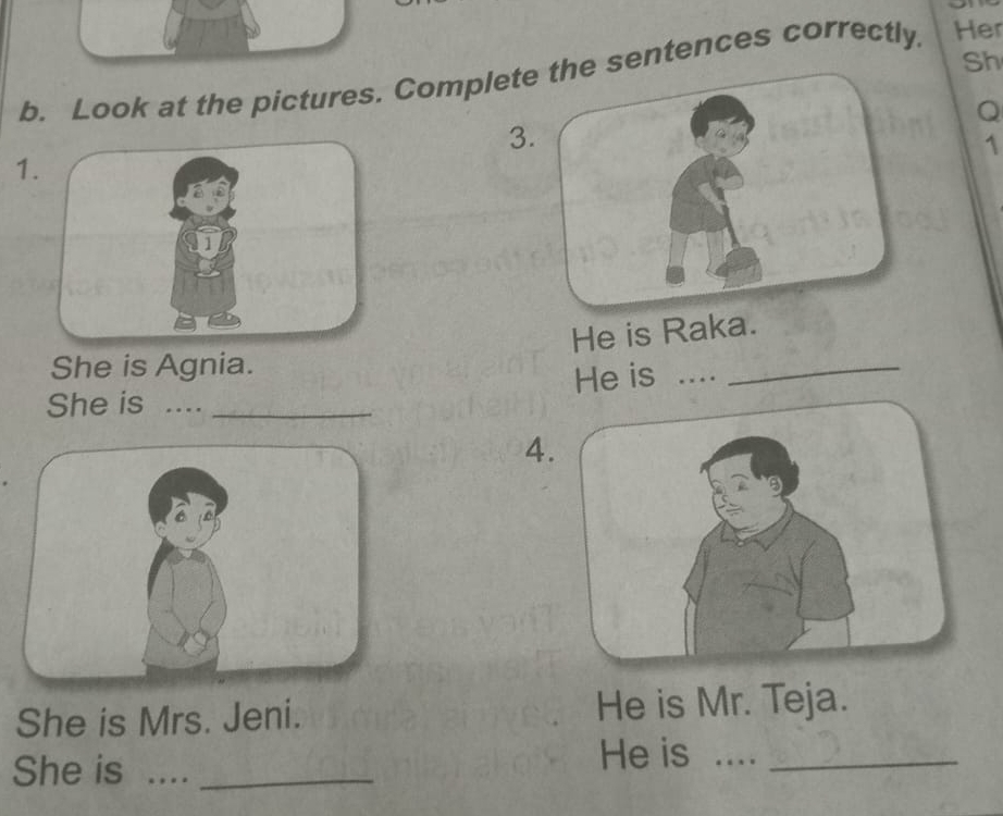 Sh 
b. Look at the pictures. Complete the sentences correctly. Her 
Q 
3. 
1 
1. 
He is Raka. 
She is Agnia. 
He is .... 
_ 
She is ...._ 
4 
She is Mrs. Jeni. He is Mr. Teja. 
He is ...._ 
She is ...._