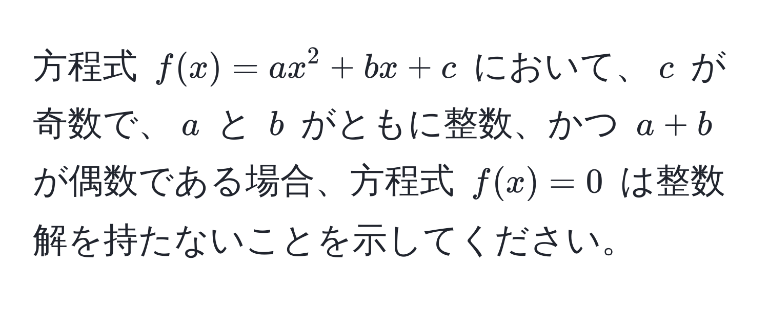 方程式 $f(x) = ax^2 + bx + c$ において、$c$ が奇数で、$a$ と $b$ がともに整数、かつ $a + b$ が偶数である場合、方程式 $f(x) = 0$ は整数解を持たないことを示してください。