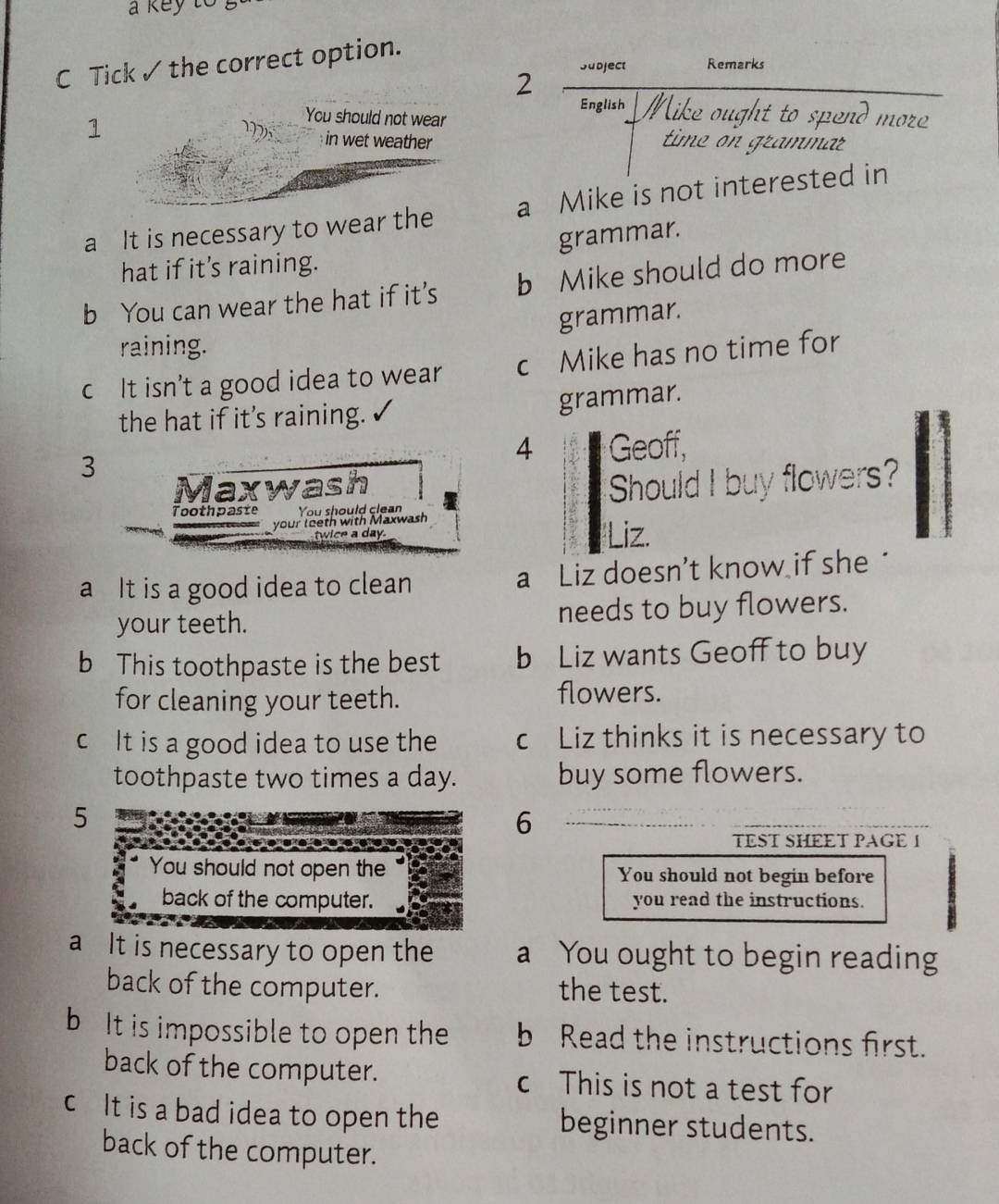 a key to .
C Tick ✓ the correct option.
2 Subject Remarks
English Mike ought to spend more
You should not wear
1 in wet weather time on grammar
a It is necessary to wear the a Mike is not interested in
hat if it's raining. grammar.
b You can wear the hat if it’s b Mike should do more
grammar.
raining.
c It isn’t a good idea to wear c Mike has no time for
the hat if it’s raining. grammar.
4
3 Geoff,
Maxwash Should I buy flowers?
Toothpaste You should clean
your teeth with Maxwash
twice a day. Liz.
a It is a good idea to clean a Liz doesn’t know if she "
your teeth. needs to buy flowers.
b This toothpaste is the best b Liz wants Geoff to buy
for cleaning your teeth. flowers.
c It is a good idea to use the c Liz thinks it is necessary to
toothpaste two times a day. buy some flowers.
5
6
TEST SHEET PAGE 1
You should not open the You should not begin before
back of the computer. you read the instructions.
a It is necessary to open the a You ought to begin reading
back of the computer. the test.
b It is impossible to open the b Read the instructions first.
back of the computer. c This is not a test for
c It is a bad idea to open the beginner students.
back of the computer.
