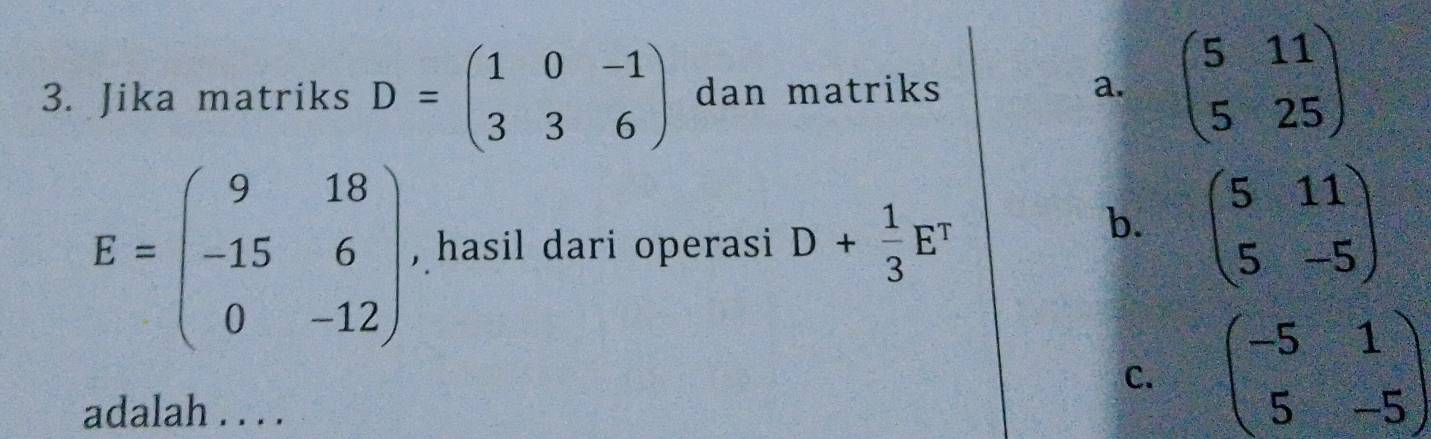 Jika matriks D=beginpmatrix 1&0&-1 3&3&6endpmatrix dan matriks a. beginpmatrix 5&11 5&25endpmatrix
E=beginpmatrix 9&18 -15&6 0&-12endpmatrix , hasil dari operasi D+ 1/3 E^T
b. beginpmatrix 5&11 5&-5endpmatrix
C. beginpmatrix -5&1 5&-5endpmatrix
adalah . . . .