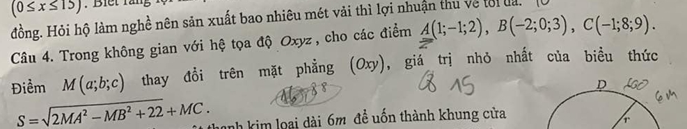 (0≤ x≤ 15). Biết rằng 
đồng. Hỏi hộ làm nghề nên sản xuất bao nhiêu mét vải thì lợi nhuận thu về tổi đa. 
Câu 4. Trong không gian với hệ tọa độ Oxyz , cho các điểm A(1;-1;2), B(-2;0;3), C(-1;8;9). 
Điềm M(a;b;c) thay đồi trên mặt phẳng (Oxy), giá trị nhỏ nhất của biều thức
S=sqrt(2MA^2-MB^2+22)+MC. 
anh kim loại dài 6m để uốn thành khung cửa