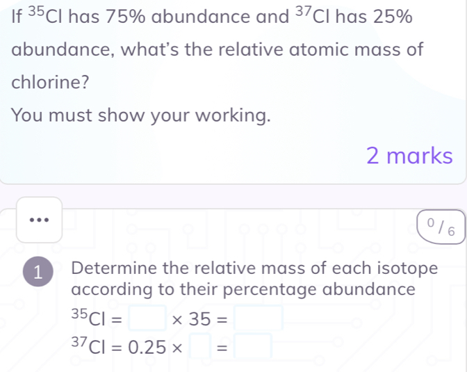 If^(35)Cl has 75% abundance and^(37)C I has 25%
abundance, what's the relative atomic mass of 
chlorine? 
You must show your working. 
2 marks 
..
0 / 6
1 Determine the relative mass of each isotope 
according to their percentage abundance^(35)Cl=□ * 35=□^(37)Cl=0.25* =□