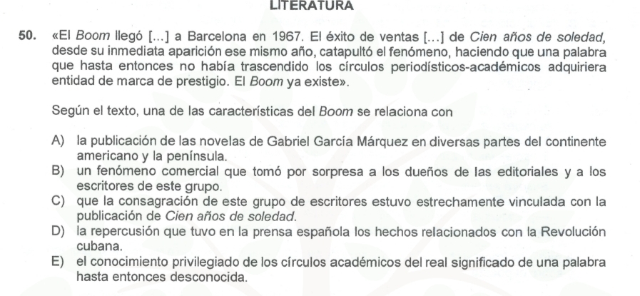 LITERATURA
50. «El Boom llegó [...] a Barcelona en 1967. El éxito de ventas [...] de Cien años de soledad,
desde su inmediata aparición ese mismo año, catapultó el fenómeno, haciendo que una palabra
que hasta entonces no había trascendido los círculos periodísticos-académicos adquiriera
entidad de marca de prestigio. El Boom ya existe».
Según el texto, una de las características del Boom se relaciona con
A) la publicación de las novelas de Gabriel García Márquez en diversas partes del continente
americano y la península.
B) un fenómeno comercial que tomó por sorpresa a los dueños de las editoriales y a los
escritores de este grupo.
C) que la consagración de este grupo de escritores estuvo estrechamente vinculada con la
publicación de Cien años de soledad.
D) la repercusión que tuvo en la prensa española los hechos relacionados con la Revolución
cubana.
E) el conocimiento privilegiado de los círculos académicos del real significado de una palabra
hasta entonces desconocida.