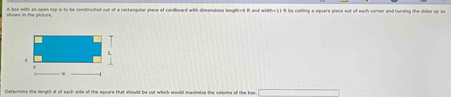 A box with an open top is to be constructed out of a rectangular piece of cardboard with dimensions length=6 ft and wid th=11
shown in the picture. ft by cutting a square piece out of each corner and turning the sides up as 
Determine the length æ of each side of the square that should be cut which would maximize the volume of the box.