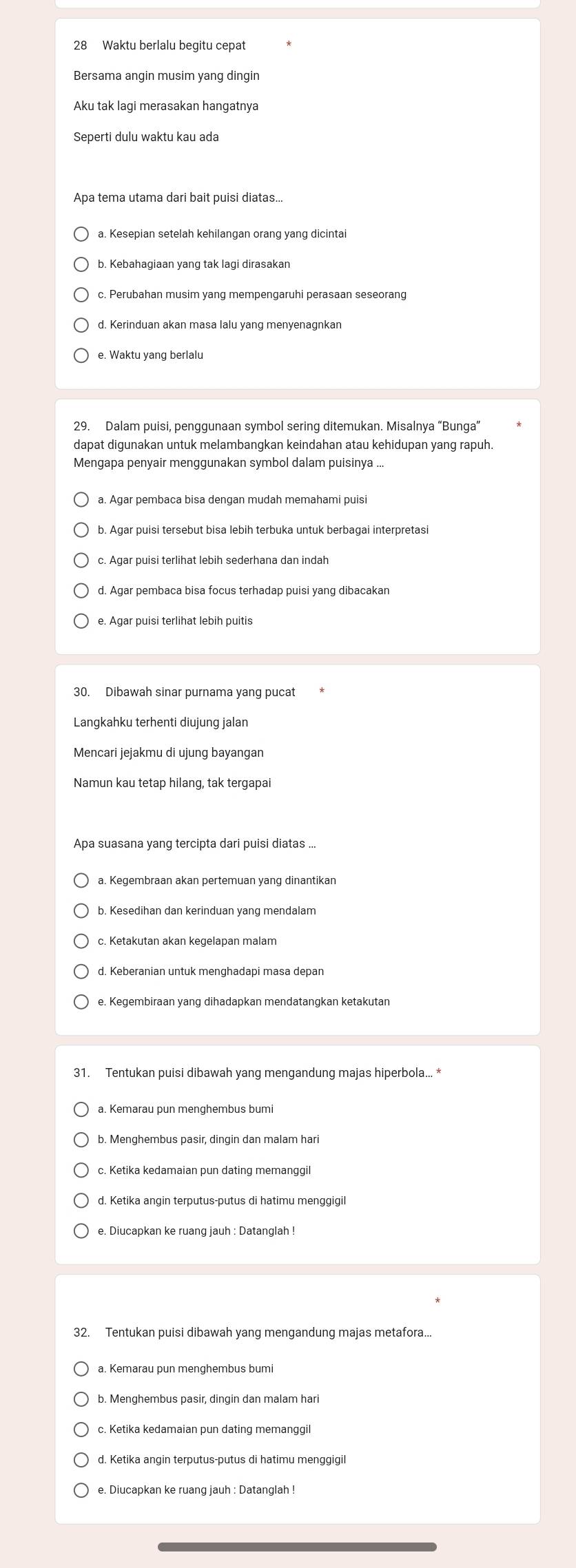 Waktu berlalu begitu cepat
Bersama angin musim yang dingin
Aku tak lagi merasakan hangatnya
Seperti dulu waktu kau ada
Apa tema utama dari bait puisi diatas...
a. Kesepian setelah kehilangan orang yang dicintai
c. Perubahan musim yang mempengaruhi perasaan seseorang
d. Kerinduan akan masa lalu yang menyenagnkan
e. Waktu yang berlalu
29. Dalam puisi, penggunaan symbol sering ditemukan. Misalnya “Bunga”
Mengapa penyair menggunakan symbol dalam puisinya ...
a. Agar pembaca bisa dengan mudah memahami puisi
b. Agar puisi tersebut bisa lebih terbuka untuk berbagai interpretasi
c. Agar puisi terlihat lebih sederhana dan indah
e. Agar puisi terlihat lebih puitis
30. Dibawah sinar purnama yang pucat
Langkahku terhenti diujung jalan
Mencari jejakmu di ujung bayangan
Namun kau tetap hilang, tak tergapai
a. Kegembraan akan pertemuan yang dinantikan
b. Kesedihan dan kerinduan yang mendalam
d. Keberanian untuk menghadapi masa depan
e. Kegembiraan yang dihadapkan mendatangkan ketakutan
a. Kemarau pun menghembus bumi
b. Menghembus pasir, dingin dan malam hari
d. Ketika angin terputus-putus di hatimu menggigi
e. Diucapkan ke ruang jauh : Datanglah !
32. Tentukan puisi dibawah yang mengandung majas metafora...
a. Kemarau pun menghembus bumi
c. Ketika kedamaian pun dating memanggil
d. Ketika angin terputus-putus di hatimu menggigi