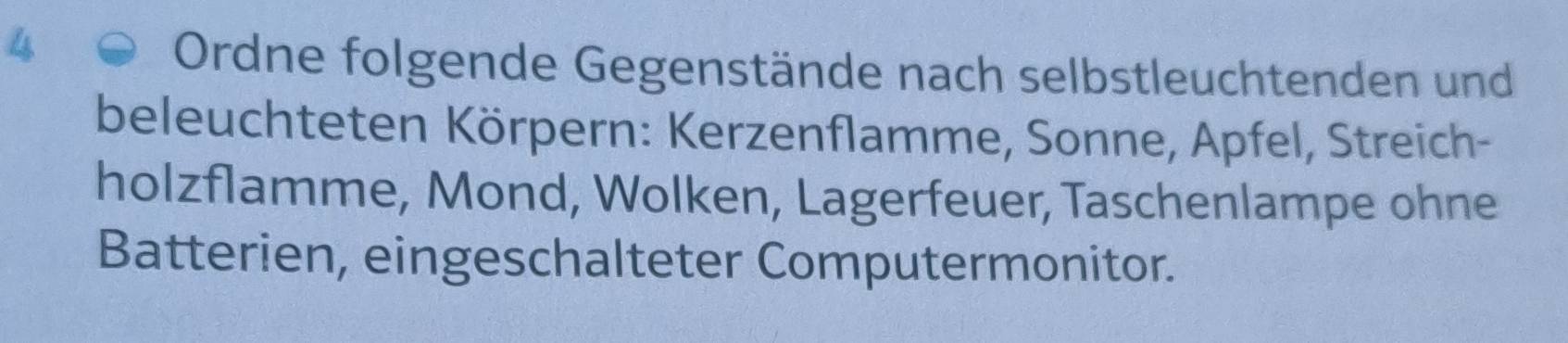 Ordne folgende Gegenstände nach selbstleuchtenden und 
beleuchteten Körpern: Kerzenflamme, Sonne, Apfel, Streich- 
holzflamme, Mond, Wolken, Lagerfeuer, Taschenlampe ohne 
Batterien, eingeschalteter Computermonitor.