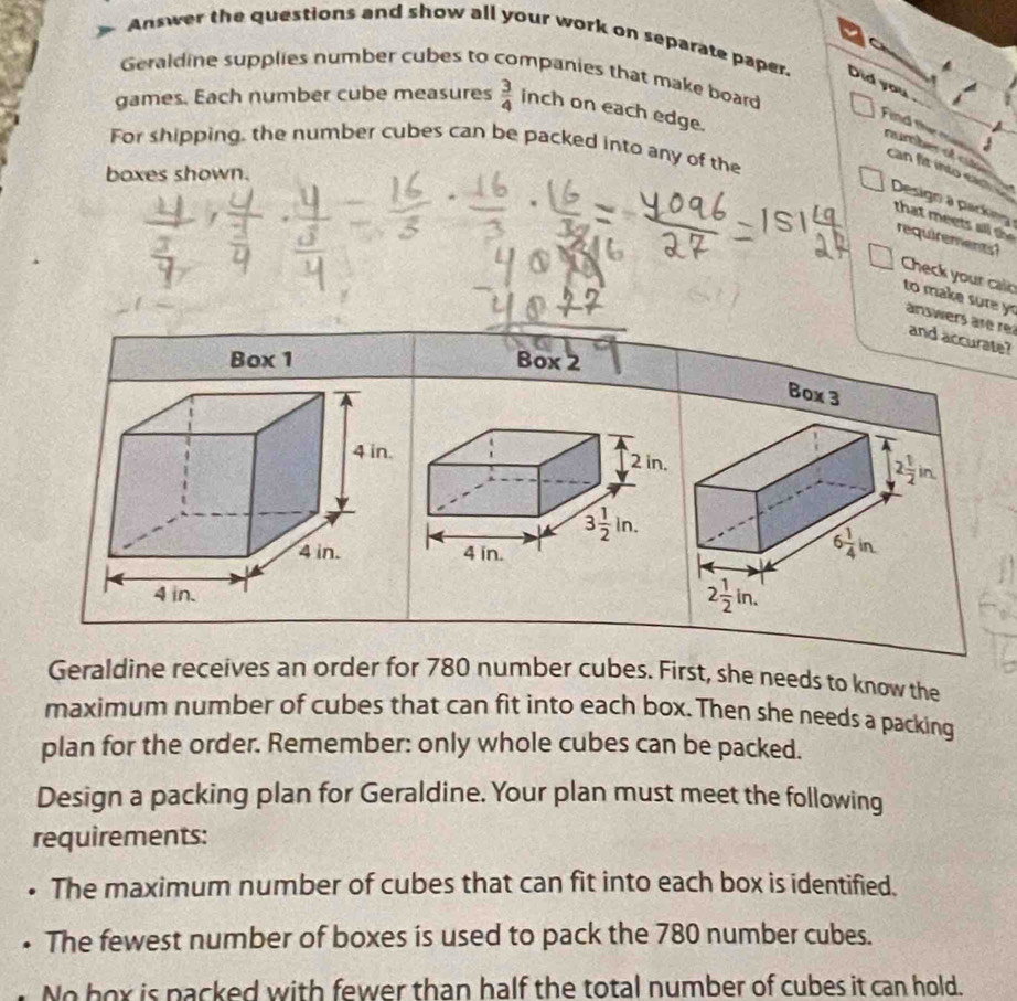 Answer the questions and show all your work on separate paper. Did you
Geraldine supplies number cubes to companies that make board
games. Each number cube measures  3/4  inch on each edge.
Find them rumber of c
3
For shipping, the number cubes can be packed into any of the
boxes shown.
can fit into eart Design a parking
that meets ll t requirements?
Check your calo to make sure y answers are rei and accurate?
Box 1 Box 2
Box 3
 
Geraldine receives an order for 780 number cubes. First, she needs to know the
maximum number of cubes that can fit into each box. Then she needs a packing
plan for the order. Remember: only whole cubes can be packed.
Design a packing plan for Geraldine. Your plan must meet the following
requirements:
The maximum number of cubes that can fit into each box is identified.
The fewest number of boxes is used to pack the 780 number cubes.
No box is packed with fewer than half the total number of cubes it can hold.