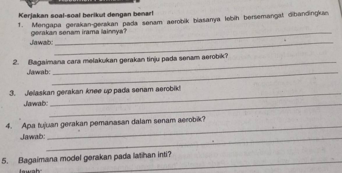 Kerjakan soal-soal berikut dengan benar! 
1. Mengapa gerakan-gerakan pada senam aerobik biasanya lebih bersemangat dibandingkan 
gerakan senam irama lainnya? 
Jawab:_ 
2. Bagaimana cara melakukan gerakan tinju pada senam aerobik? 
Jawab:_ 
3. Jelaskan gerakan knee up pada senam aerobik! 
Jawab:_ 
_ 
4. Apa tujuan gerakan pemanasan dalam senam aerobik? 
Jawab:_ 
5. Bagaimana model gerakan pada latihan inti? 
I wah: 
_