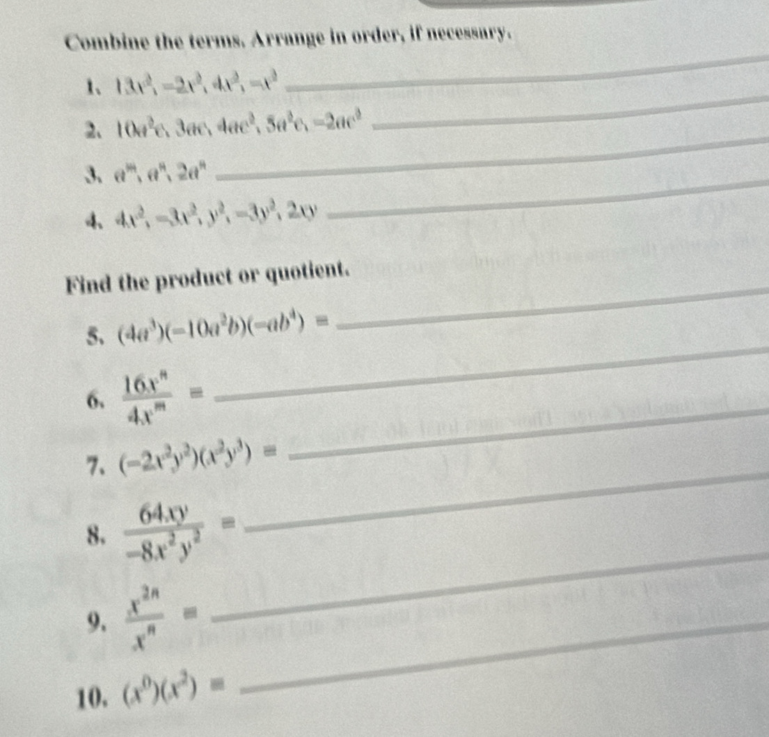 Combine the terms. Arrange in order, if necessary. 
_ 
1、 13x^2_1=2x^2, 4x^2, -x^3
_ 
_ 
2、 10a^2c, 3ac, 4ac^2, 5a^2c, -2ac^2
3. a^(34), a^9, 2a^9
4 4x^2, -3x^2, y^2, -3y^2, 2xy
_ 
_ 
Find the product or quotient. 
_ 
5. (4a^3)(-10a^2b)(-ab^4)=
_ 
6.  16x^n/4x^m =
7、 (-2x^2y^2)(x^2y^3)=
_ 
8.  64xy/-8x^2y^2 =
_ 
9.  x^(2n)/x^n = _ 
10. (x^0)(x^2)=