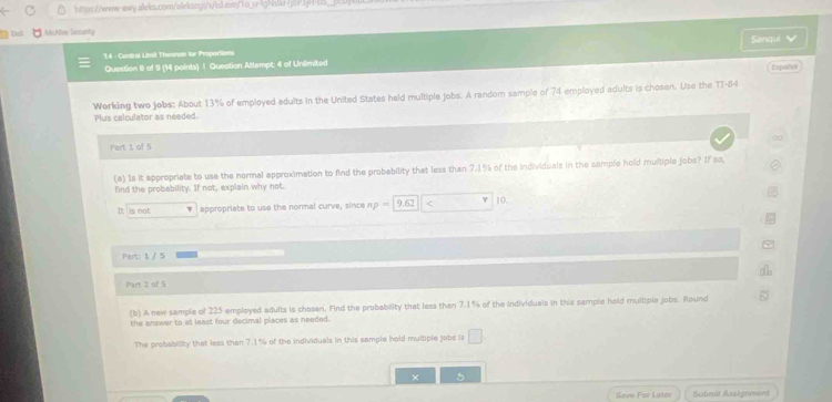 o_u-lgNalke /j|JjH=US_
De 1. MsAae Seaumity
'1.4 - Cantral Lisil Theorum fur Proportions Sanqui 
Question 8 of 9 (14 points) | Question Attempt: 4 of Unlimited
Español
Working two jobs: About 13% of employed adults in the United States held multiple jobs. A random sample of 74 employed adults is chosen. Use the TT-84
Plus calculator as needed.
∞
Part 1 of 5
(a) 1s it appropriate to use the normal approximation to find the probability that less than 7.1% of the individuals in the sample hold multiple jobs? If so,
find the probability. If not, explain why not.
It is not appropriate to use the normal curve, since np=|9.62 < 10.
Prst 1 / 5
Part 2 of 5
(b) A new sample of 225 employed adults is chosen. Find the probability that less than 7.1% of the Individuals in this sample hold multiple jobs. Round
the answer to at least four decimal places as needed.
The probability that less than 7.1% of the individuals in this sample hold multiple jobs is □ 
× 5
Save For Lator Submit Assignment