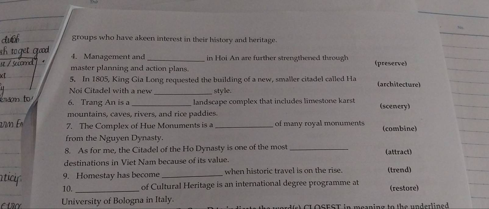 No 
groups who have akeen interest in their history and heritage. 
4. Management and _in Hoi An are further strengthened through (preserve) 
master planning and action plans. 
5. In 1805, King Gia Long requested the building of a new, smaller citadel called Ha (architecture) 
Noi Citadel with a new _style. 
6. Trang An is a _landscape complex that includes limestone karst (scenery) 
mountains, caves, rivers, and rice paddies. 
7. The Complex of Hue Monuments is a _of many royal monuments (combine) 
from the Nguyen Dynasty. 
8. As for me, the Citadel of the Ho Dynasty is one of the most _(attract) 
destinations in Viet Nam because of its value. 
when historic travel is on the rise. (trend) 
9. Homestay has become_ 
10. _of Cultural Heritage is an international degree programme at (restore) 
CVO University of Bologna in Italy. 
sd(s) CL OSEST in meaning to the underlined