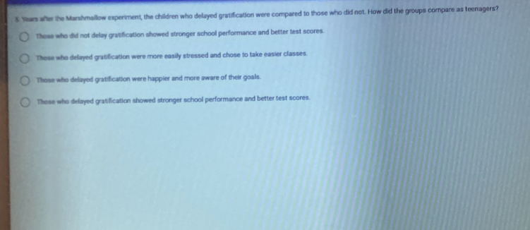 Years after the Marshmallow experiment, the children who delayed gratification were compared to those who did not. How did the groups compare as teenagers?
Those who did not delay gratification showed stronger school performance and better test scores.
Those who delayed gratification were more easily stressed and chose to take easier classes.
Those who delayed gratification were happier and more aware of their goals.
Those who delayed gratification showed stronger school performance and better test scores.