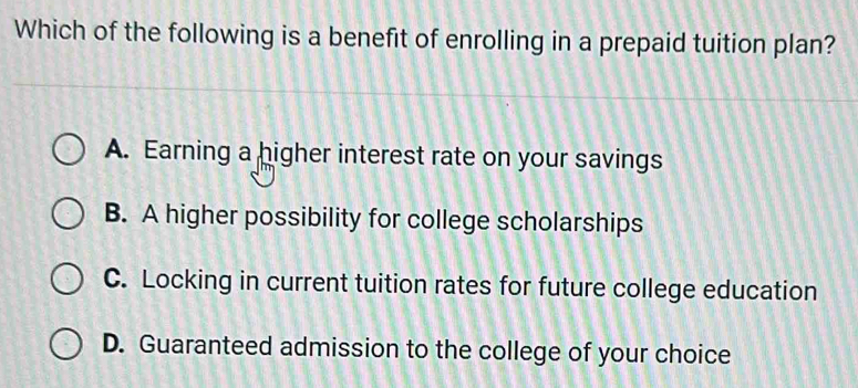 Which of the following is a benefit of enrolling in a prepaid tuition plan?
A. Earning a higher interest rate on your savings
B. A higher possibility for college scholarships
C. Locking in current tuition rates for future college education
D. Guaranteed admission to the college of your choice