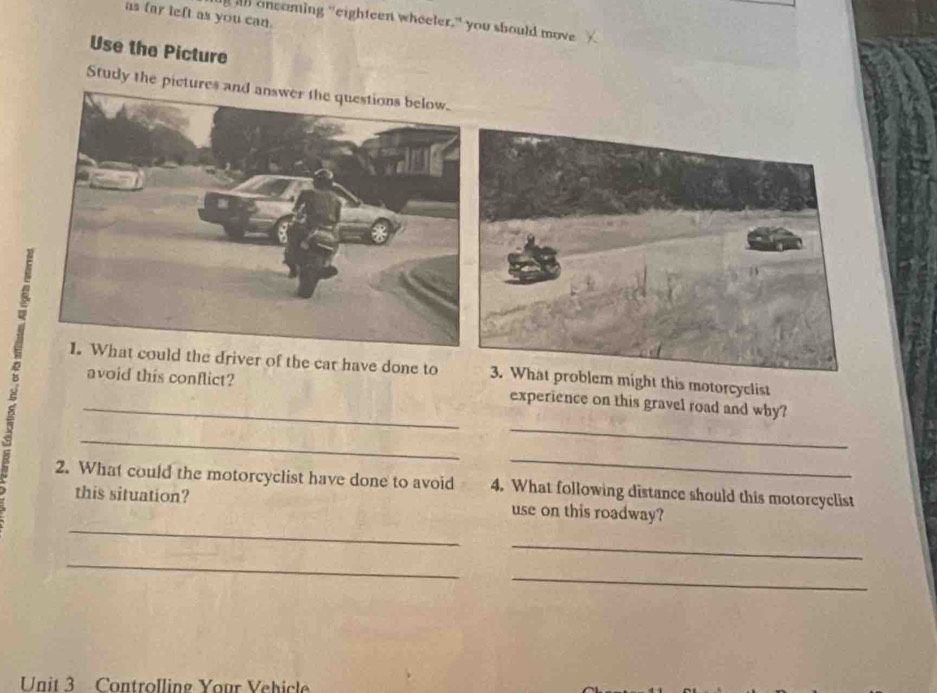 as far left as you can. 
l oncaming "eighteen wheeler," you should move 
Use the Picture 
Study the pict 
he driver of the car have done to ight this motorcyclist 
_ 
_avoid this conflict? experience on this gravel road and why? 
_ 
_ 
2. What could the motorcyclist have done to avoid 4. What following distance should this motorcyclist 
_ 
this situation? use on this roadway? 
_ 
_ 
_ 
Unit 3 Controlling Your Vehicle