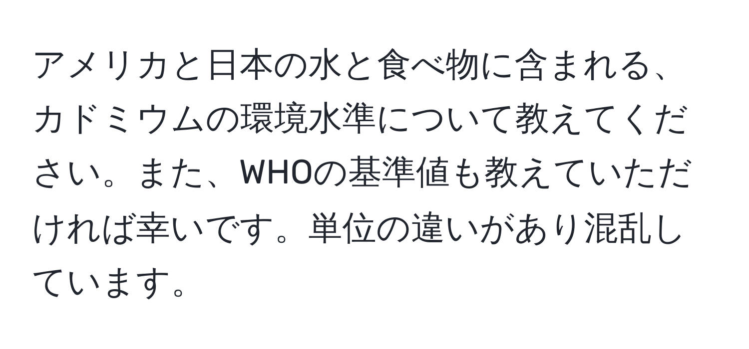 アメリカと日本の水と食べ物に含まれる、カドミウムの環境水準について教えてください。また、WHOの基準値も教えていただければ幸いです。単位の違いがあり混乱しています。