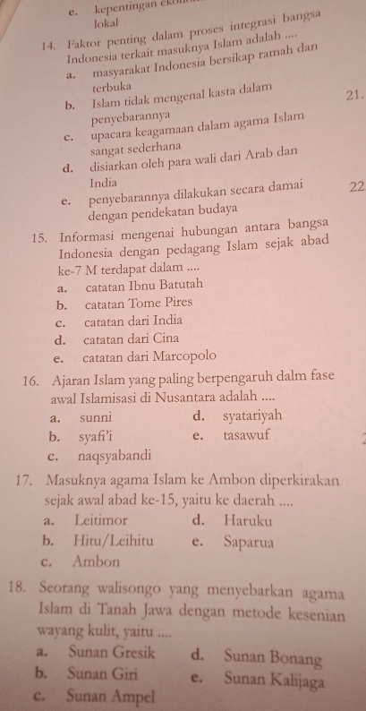 e. kepentingan eRUI
lokal
14. Faktor penting dalam proses integrasi bangsa
Indonesia terkait masuknya Islam adalah ....
a. masyarakat Indonesia bersikap ramah dan
terbuka
b. Islam tidak mengenal kasta dalam
21.
penyebarannya
c. upacara keagamaan dalam agama Islam
sangat sederhana
d. disiarkan oleh para wali dari Arab dan
India
e. penyebarannya dilakukan secara damai 22
dengan pendekatan budaya
15. Informasi mengenai hubungan antara bangsa
Indonesia dengan pedagang Islam sejak abad
ke -7 M terdapat dalam ....
a. catatan Ibnu Batutah
b. catatan Tome Pires
c. catatan dari India
d. catatan dari Cina
e. catatan dari Marcopolo
16. Ajaran Islam yang paling berpengaruh dalm fase
awal Islamisasi di Nusantara adalah ....
a. sunni d. syatariyah
b. syafi’i e. tasawuf
c. naqsyabandi
17. Masuknya agama Islam ke Ambon diperkirakan
sejak awal abad ke-15, yaitu ke daerah ....
a. Leitimor d. Haruku
b. Hitu/Leihitu e. Saparua
c. Ambon
18. Seorang walisongo yang menyebarkan agama
Islam di Tanah Jawa dengan metode kesenian
wayang kulit, yaitu ....
a. Sunan Gresik d. Sunan Bonang
b. Sunan Giri e. Sunan Kalijaga
c. Sunan Ampel