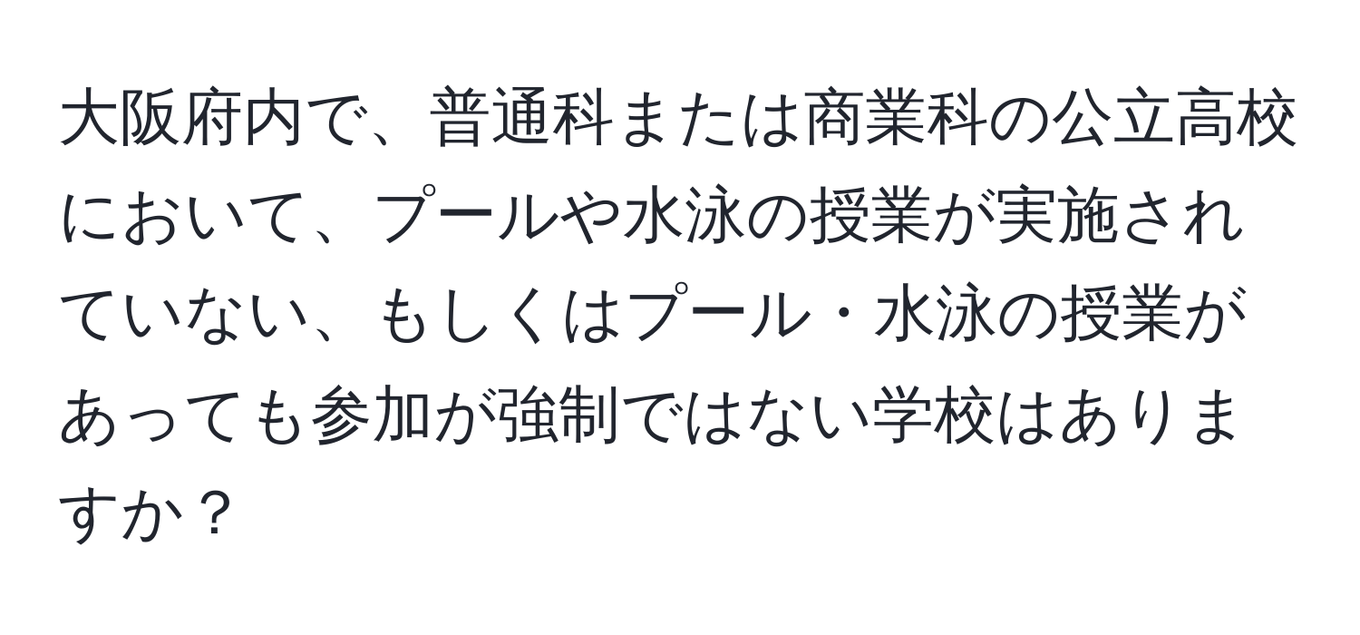 大阪府内で、普通科または商業科の公立高校において、プールや水泳の授業が実施されていない、もしくはプール・水泳の授業があっても参加が強制ではない学校はありますか？