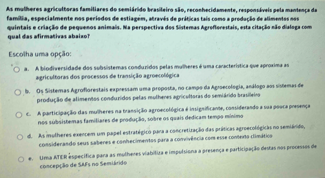 As mulheres agricultoras familiares do semiárido brasileiro são, reconhecidamente, responsáveis pela mantença da
família, especialmente nos períodos de estiagem, através de práticas tais como a produção de alimentos nos
quintais e criação de pequenos animais. Na perspectiva dos Sistemas Agroflorestais, esta citação não dialoga com
qual das afirmativas abaixo?
Escolha uma opção:
a. A biodiversidade dos subsistemas conduzidos pelas mulheres é uma característica que aproxima as
agricultoras dos processos de transição agroecológica
b. Os Sistemas Agroflorestais expressam uma proposta, no campo da Agroecologia, análogo aos sistemas de
produção de alimentos conduzidos pelas mulheres agricultoras do semiárido brasileiro
c. A participação das mulheres na transição agroecológica é insignificante, considerando a sua pouca presença
nos subsistemas familiares de produção, sobre os quais dedicam tempo mínimo
d. As mulheres exercem um papel estratégico para a concretização das práticas agroecológicas no semiárido,
considerando seus saberes e conhecimentos para a convivência com esse contexto climático
e. Uma ATER específica para as mulheres viabiliza e impulsiona a presença e participação destas nos processos de
concepção de SAFs no Semiárido