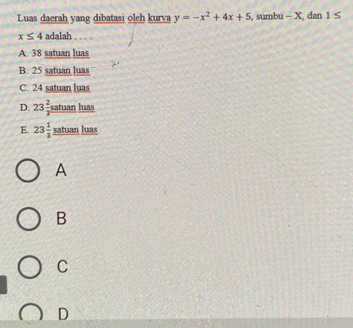 Luas daerah yang dibatasi oleh kurva y=-x^2+4x+5 , sumbu - X, dan 1≤
x≤ 4 adalah . . . .
A. 38 satuan luas
B. 25 satuan luas
C. 24 satuan luas
D. 23 2/3  satuan luas
E. 23 1/3  satuan luas
A
B
C
D