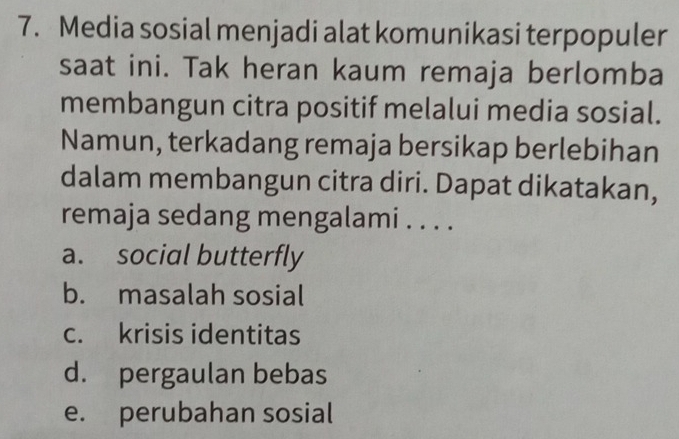 Media sosial menjadi alat komunikasi terpopuler
saat ini. Tak heran kaum remaja berlomba
membangun citra positif melalui media sosial.
Namun, terkadang remaja bersikap berlebihan
dalam membangun citra diri. Dapat dikatakan,
remaja sedang mengalami . . . .
a. social butterfly
b. masalah sosial
c. krisis identitas
d. pergaulan bebas
e. perubahan sosial